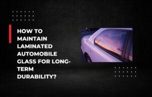 How to Maintain Laminated Automobile Glass for Long-Term Durability