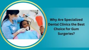 Why Are Specialized Dental Clinics the Best Choice for Gum Surgeries